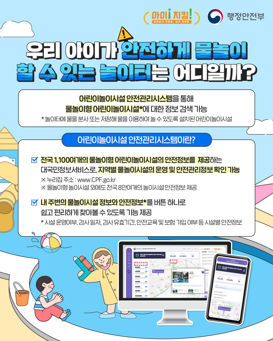 아이! 지킴! 어린이가 안전한, 내가 안전한 / 행정안전부
우리 아이가 안전하게 물놀이
할 수 있는 놀이터는 어디일까?
어린이놀이시설 안전관리시스템을 통해
물놀이형 어린이놀이시설*에 대한 정보 검색 가능
*놀이터에 물을 분사 또는 저장해 물을 이용하여 놀 수 있도록 설치된 어린이놀이시설

어린이놀이시설 안전관리시스템이란?
-전국 1,100여개의 물놀이형 어린이놀이시설의 안전정보를 제공하는
대국민정보서비스로, 지역별 물놀이시설의 운영 및 안전관리정보 확인 가능
※누리집 주소 : www.CPF.go.kr
※ 물놀이형 놀이시설 외에도 전국 8만여개의 놀이시설 안전정보 제공

-내 주변의 물놀이시설 정보와 안전정보*를 버튼 하나로
쉽고 편리하게 찾아볼 수 있도록 기능 제공
* 시설 운영여부, 검사 일자, 검사 유효기간, 안전교육 및 보험 가입 여부 등 시설별 안전정보