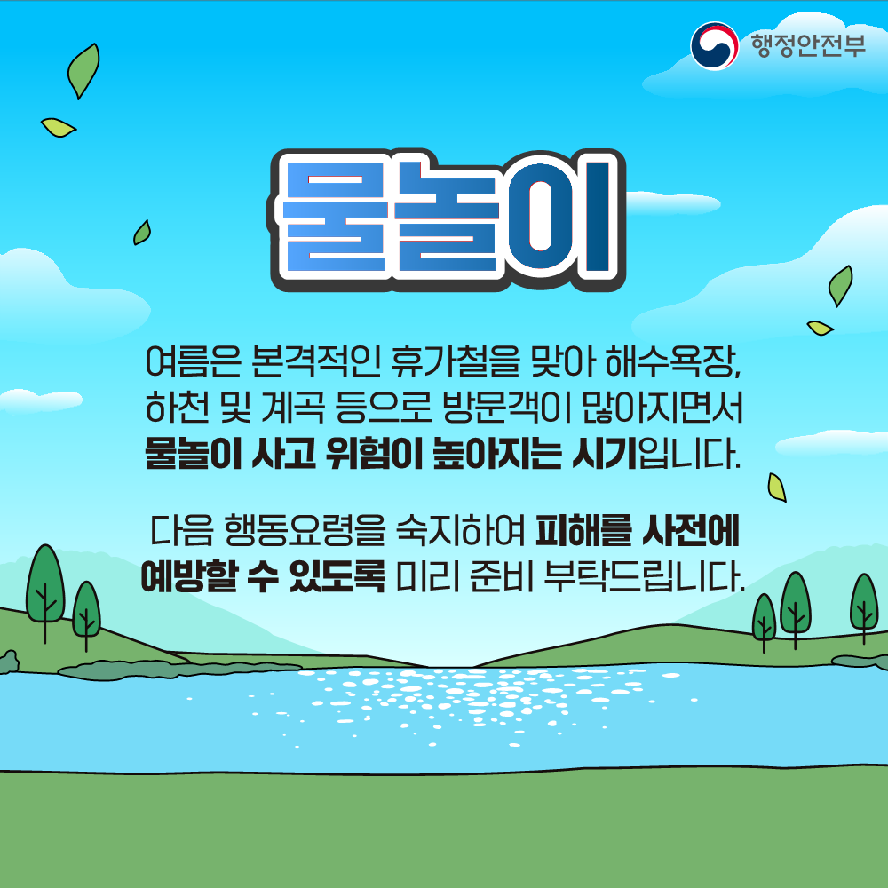 물놀이 / 여름은 본격적인 휴가철을 맞아 해수욕장,
하천 및 계곡 등으로 방문객이 많아지면서
물놀이 사고 위험이 높아지는 시기입니다.

다음 행동요령을 숙지하여 피해를 사전에
예방할 수 있도록 미리 준비 부탁드립니다.

출처 : 행정안전부 